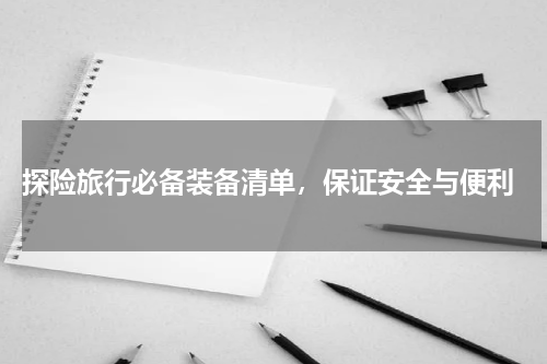  探险旅行必备装备清单，保证安全与便利