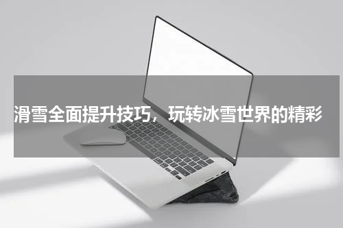  滑雪全面提升技巧，玩转冰雪世界的精彩