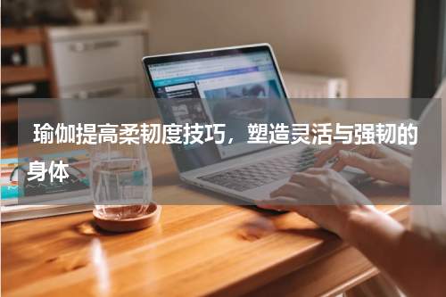  瑜伽提高柔韧度技巧，塑造灵活与强韧的身体