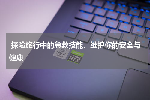  探险旅行中的急救技能，维护你的安全与健康
