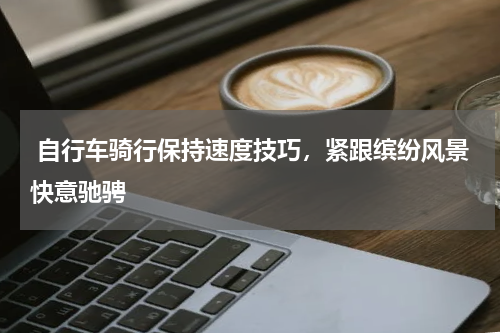  自行车骑行保持速度技巧，紧跟缤纷风景快意驰骋