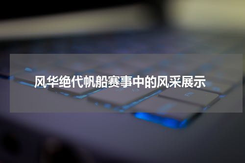  风华绝代帆船赛事中的风采展示