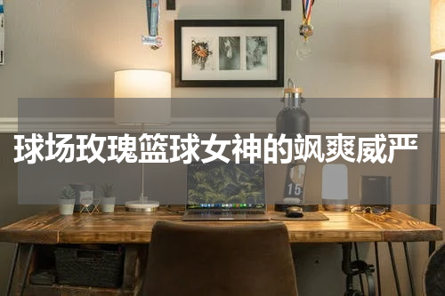  球场玫瑰篮球女神的飒爽威严