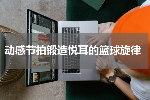  动感节拍锻造悦耳的篮球旋律