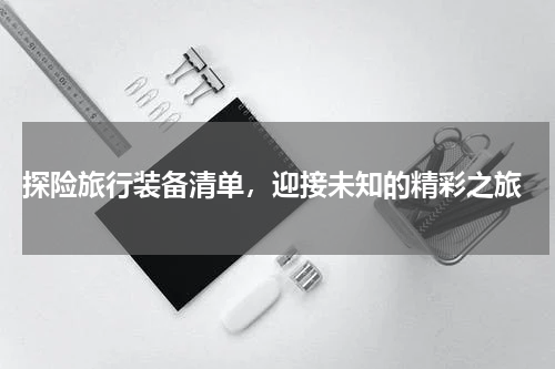  探险旅行装备清单，迎接未知的精彩之旅