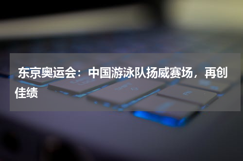  东京奥运会：中国游泳队扬威赛场，再创佳绩