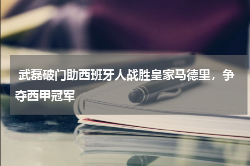 武磊破门助西班牙人战胜皇家马德里，争夺西甲冠军