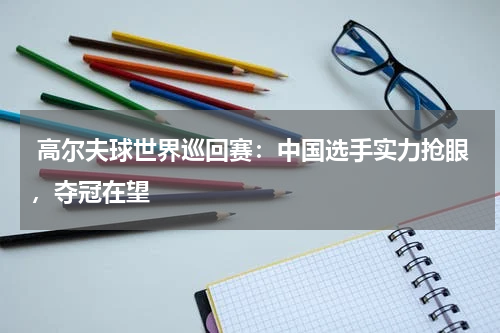  高尔夫球世界巡回赛：中国选手实力抢眼，夺冠在望