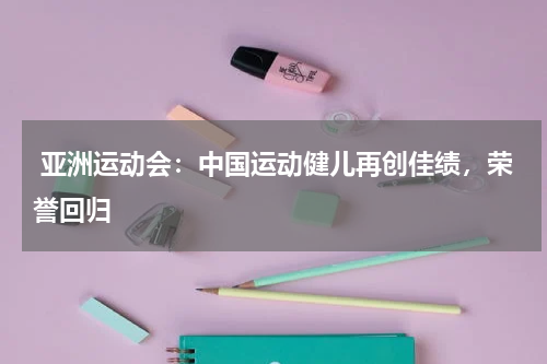  亚洲运动会：中国运动健儿再创佳绩，荣誉回归