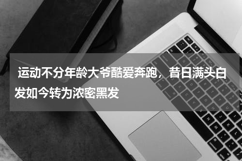  运动不分年龄大爷酷爱奔跑，昔日满头白发如今转为浓密黑发