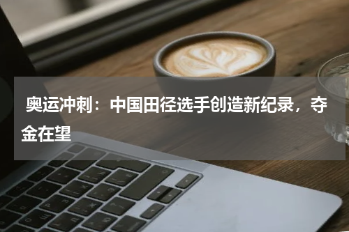  奥运冲刺：中国田径选手创造新纪录，夺金在望