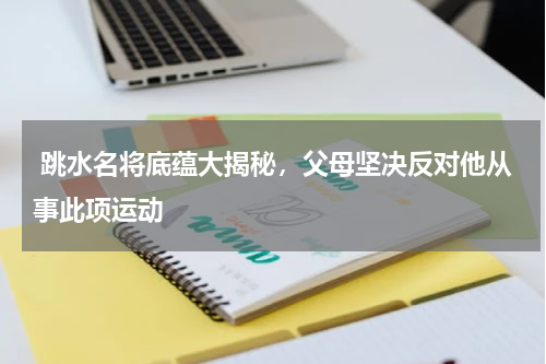  跳水名将底蕴大揭秘，父母坚决反对他从事此项运动
