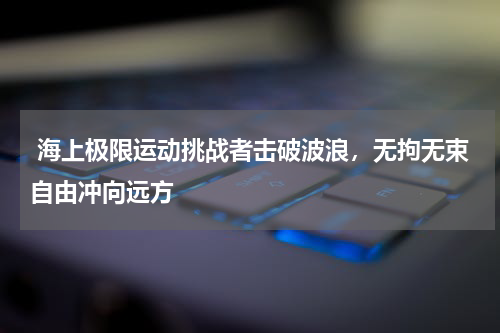  海上极限运动挑战者击破波浪，无拘无束自由冲向远方