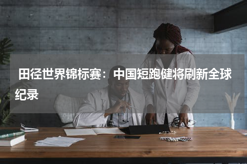  田径世界锦标赛：中国短跑健将刷新全球纪录