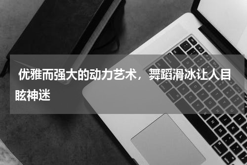  优雅而强大的动力艺术，舞蹈滑冰让人目眩神迷