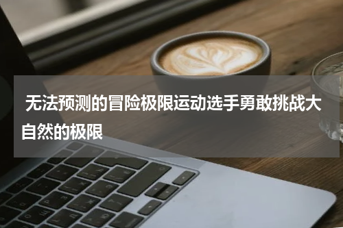  无法预测的冒险极限运动选手勇敢挑战大自然的极限