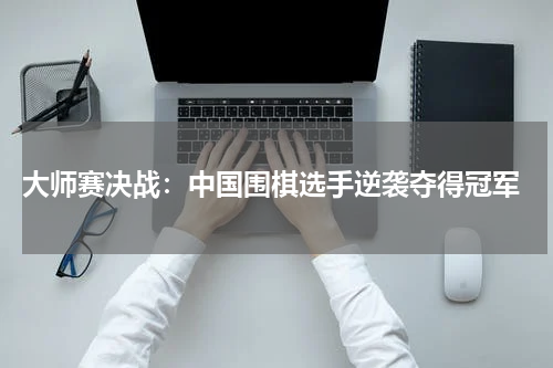  大师赛决战：中国围棋选手逆袭夺得冠军