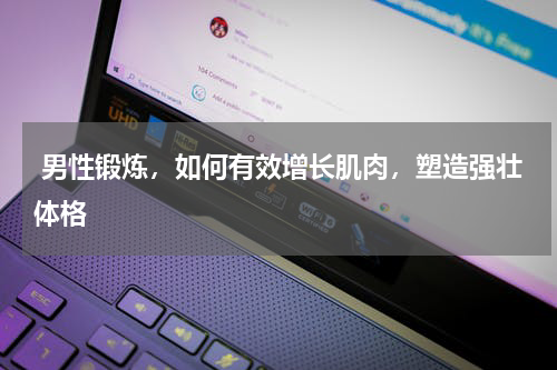  男性锻炼，如何有效增长肌肉，塑造强壮体格