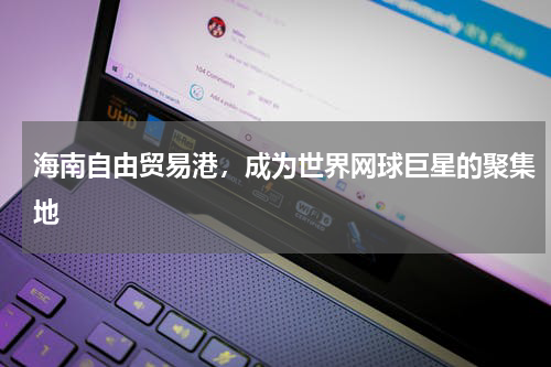 海南自由贸易港，成为世界网球巨星的聚集地