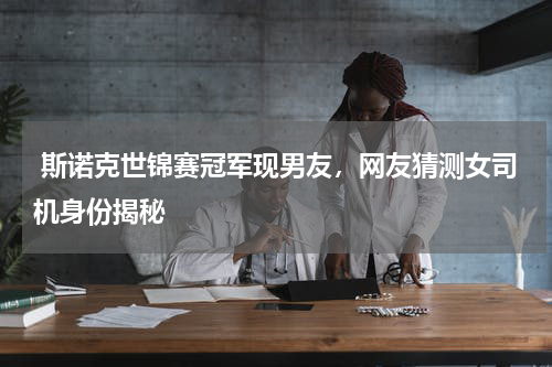 斯诺克世锦赛冠军现男友，网友猜测女司机身份揭秘
