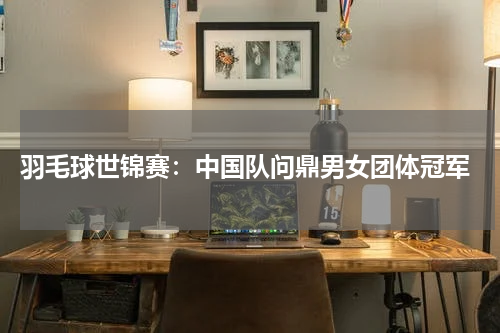  羽毛球世锦赛：中国队问鼎男女团体冠军