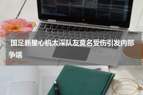  国足新星心机太深队友莫名受伤引发内部争端