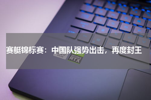  赛艇锦标赛：中国队强势出击，再度封王