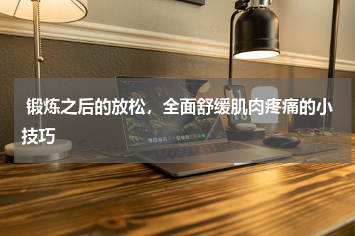  锻炼之后的放松，全面舒缓肌肉疼痛的小技巧