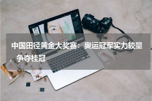  中国田径黄金大奖赛：奥运冠军实力较量，争夺桂冠