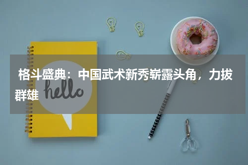  格斗盛典：中国武术新秀崭露头角，力拔群雄