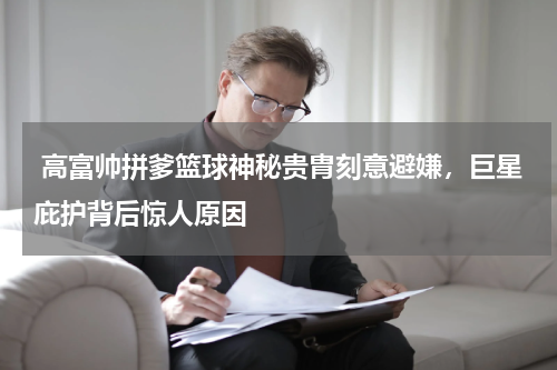  高富帅拼爹篮球神秘贵胄刻意避嫌，巨星庇护背后惊人原因