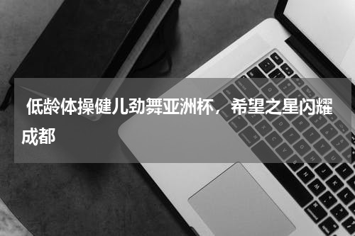  低龄体操健儿劲舞亚洲杯，希望之星闪耀成都