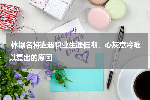  体操名将遭遇职业生涯低潮，心灰意冷难以复出的原因