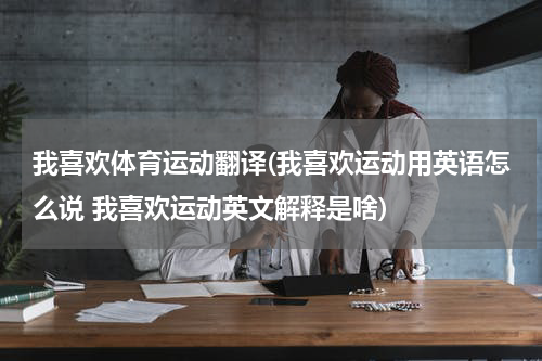 我喜欢体育运动翻译(我喜欢运动用英语怎么说 我喜欢运动英文解释是啥)