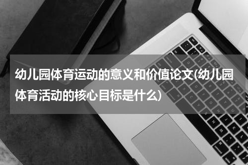 幼儿园体育运动的意义和价值论文(幼儿园体育活动的核心目标是什么)