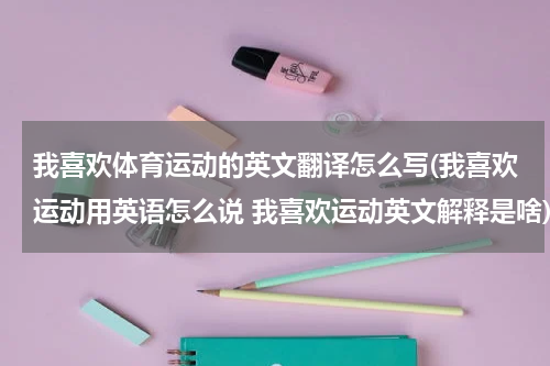 我喜欢体育运动的英文翻译怎么写(我喜欢运动用英语怎么说 我喜欢运动英文解释是啥)