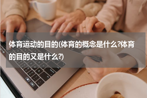 体育运动的目的(体育的概念是什么?体育的目的又是什么?)