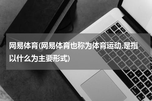 网易体育(网易体育也称为体育运动,是指以什么为主要形式)