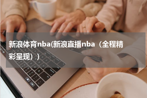 新浪体育nba(新浪直播nba（全程精彩呈现）)