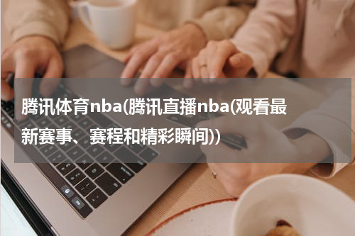 腾讯体育nba(腾讯直播nba(观看最新赛事、赛程和精彩瞬间))