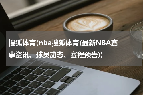 搜狐体育(nba搜狐体育(最新NBA赛事资讯、球员动态、赛程预告))