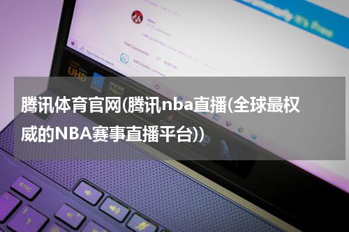 腾讯体育官网(腾讯nba直播(全球最权威的NBA赛事直播平台))