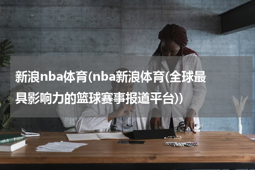 新浪nba体育(nba新浪体育(全球最具影响力的篮球赛事报道平台))
