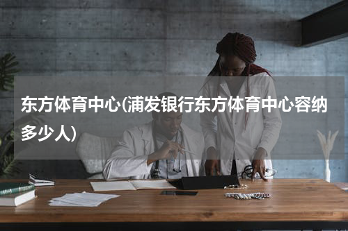 东方体育中心(浦发银行东方体育中心容纳多少人)