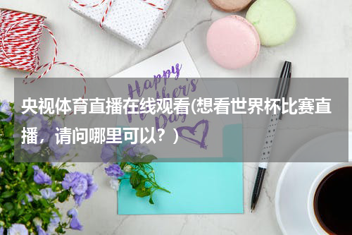 央视体育直播在线观看(想看世界杯比赛直播，请问哪里可以？)