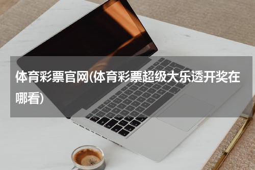 体育彩票官网(体育彩票超级大乐透开奖在哪看)