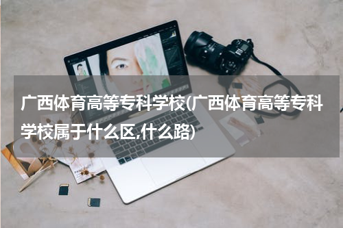 广西体育高等专科学校(广西体育高等专科学校属于什么区,什么路)