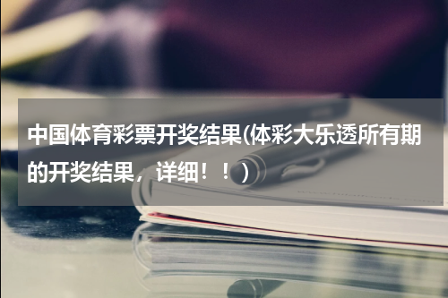 中国体育彩票开奖结果(体彩大乐透所有期的开奖结果，详细！！)