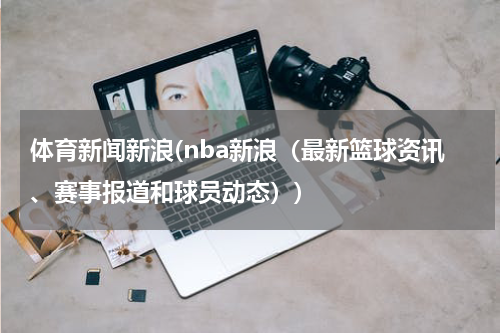 体育新闻新浪(nba新浪（最新篮球资讯、赛事报道和球员动态）)