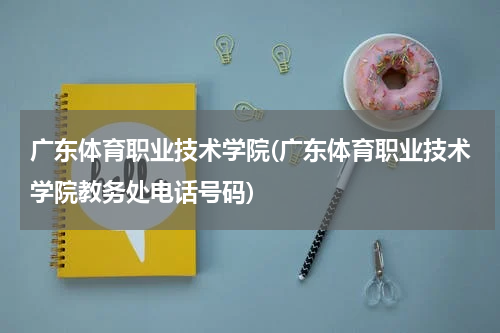 广东体育职业技术学院(广东体育职业技术学院教务处电话号码)